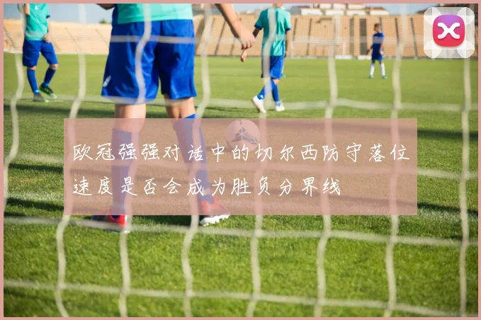 欧冠强强对话中的切尔西防守落位速度是否会成为胜负分界线 · 用户常问