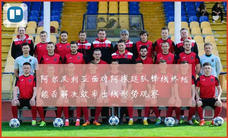 阿尔及利亚面对阿根廷队锋线终结能否解决效率出线形势观察