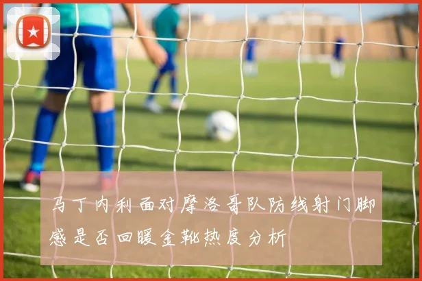 关于「马丁内利面对摩洛哥队防线射门脚感是否回暖金靴热度分析」