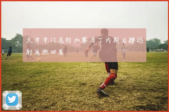 关于「天津津门虎附加赛马丁内斯后腰远射高燃回看」