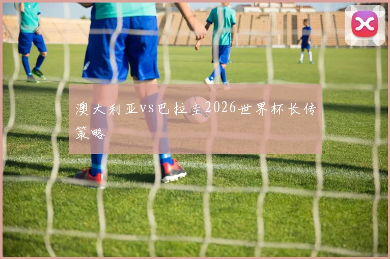 澳大利亚vs巴拉圭2026世界杯长传策略