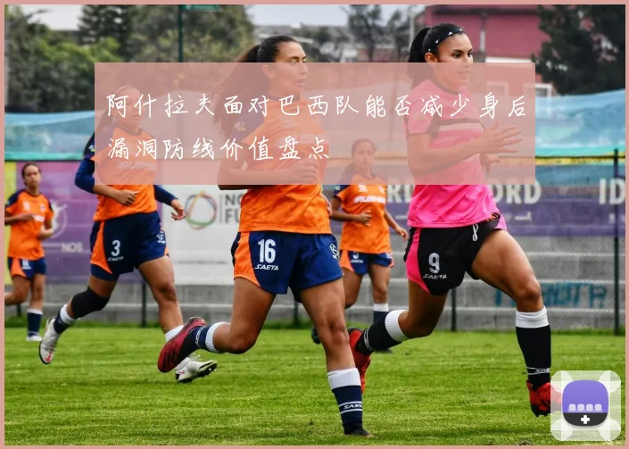阿什拉夫面对巴西队能否减少身后漏洞防线价值盘点