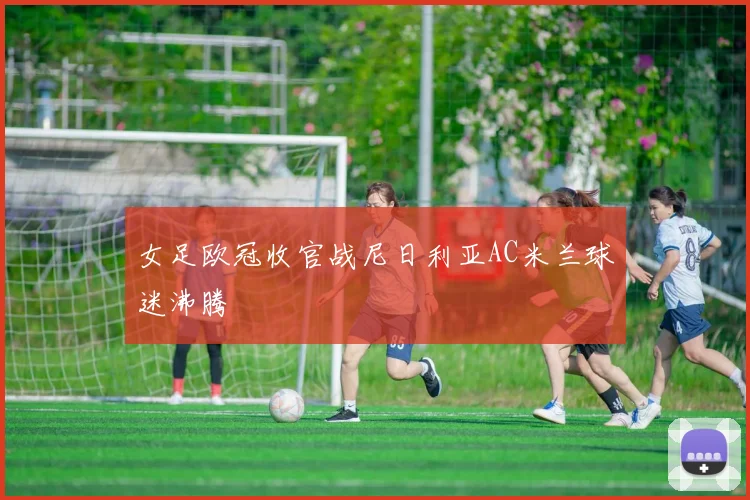 女足欧冠收官战尼日利亚AC米兰球迷沸腾