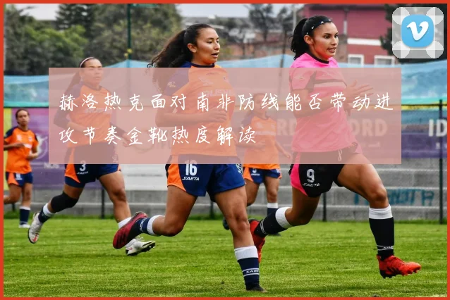 【开云电子官网】赫洛热克面对南非防线能否带动进攻节奏金靴热度解读