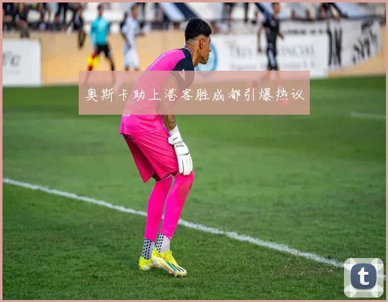关于「奥斯卡助上港客胜成都引爆热议」