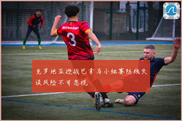 克罗地亚迎战巴拿马小组赛防线失误风险不可忽视 — 详细说明