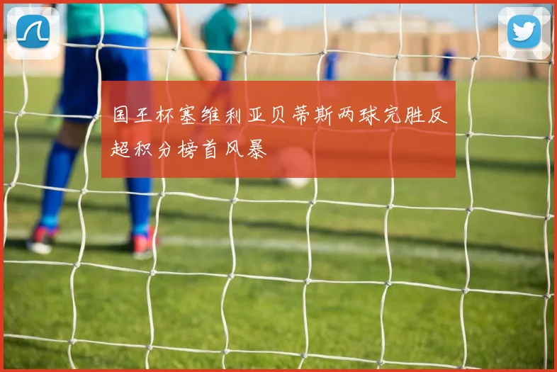 国王杯塞维利亚贝蒂斯两球完胜反超积分榜首风暴 — 详细说明