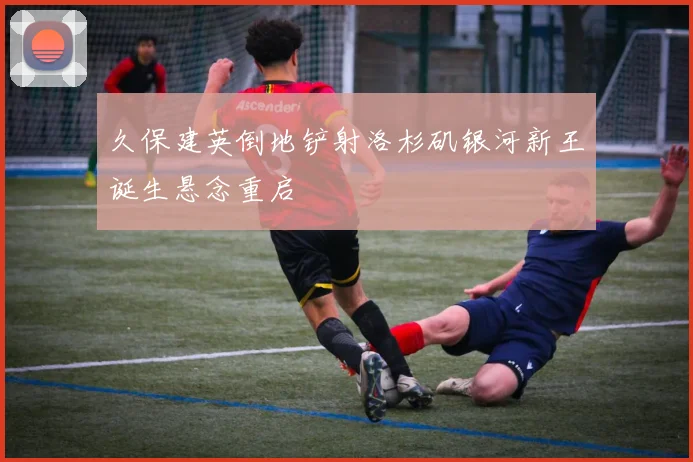 久保建英倒地铲射洛杉矶银河新王诞生悬念重启 · 用户常问