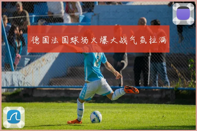 德国法国球场火爆大战气氛拉满
