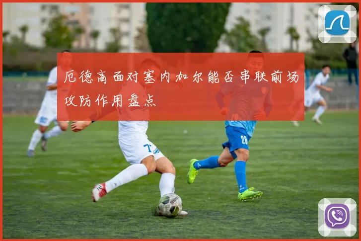 关于「厄德高面对塞内加尔能否串联前场攻防作用盘点」