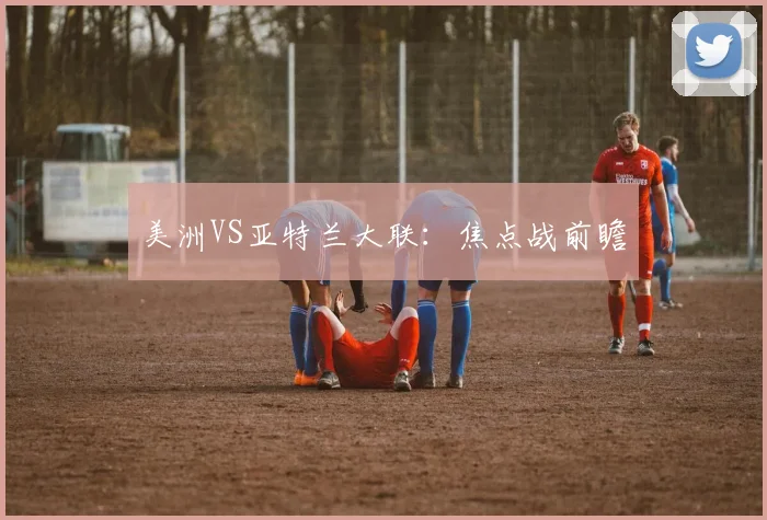 美洲VS亚特兰大联：焦点战前瞻