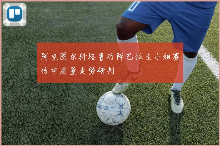 阿克图尔科格鲁对阵巴拉圭小组赛传中质量走势研判
