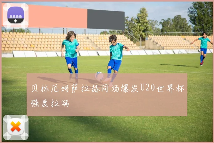 贝林厄姆萨拉赫同场爆发U20世界杯强度拉满