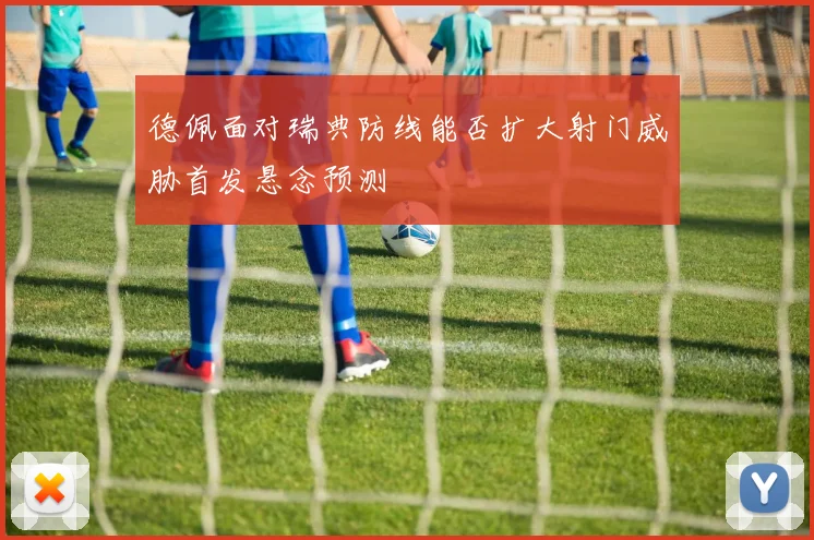 德佩面对瑞典防线能否扩大射门威胁首发悬念预测 — 详细说明