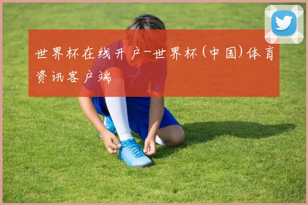世界杯在线开户-世界杯(中国)体育资讯客户端