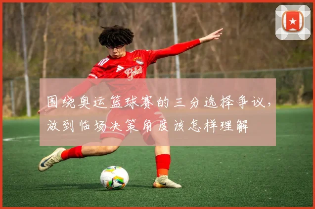 围绕奥运篮球赛的三分选择争议，放到临场决策角度该怎样理解
