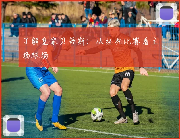了解皇家贝蒂斯：从经典比赛看主场球场