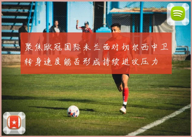 聚焦欧冠国际米兰面对切尔西中卫转身速度能否形成持续进攻压力