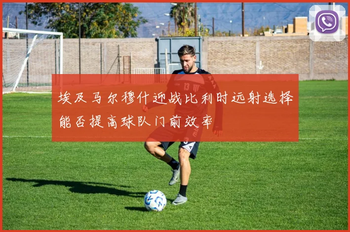 埃及马尔穆什迎战比利时远射选择能否提高球队门前效率