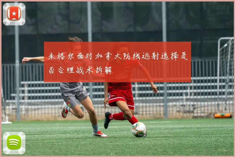 米格尔面对加拿大防线远射选择是否合理战术拆解