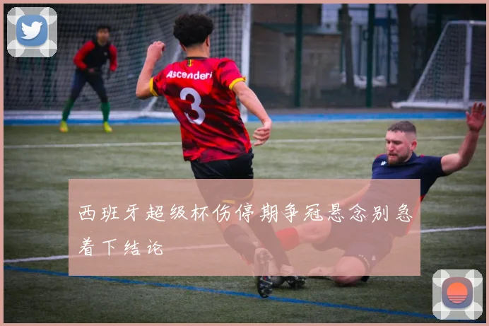 西班牙超级杯伤停期争冠悬念别急着下结论