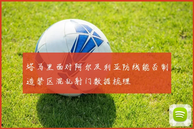塔马里面对阿尔及利亚防线能否制造禁区混乱射门数据梳理