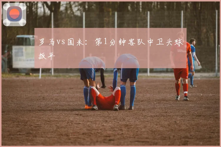 罗马vs国米:第1分钟客队中卫头球扳平